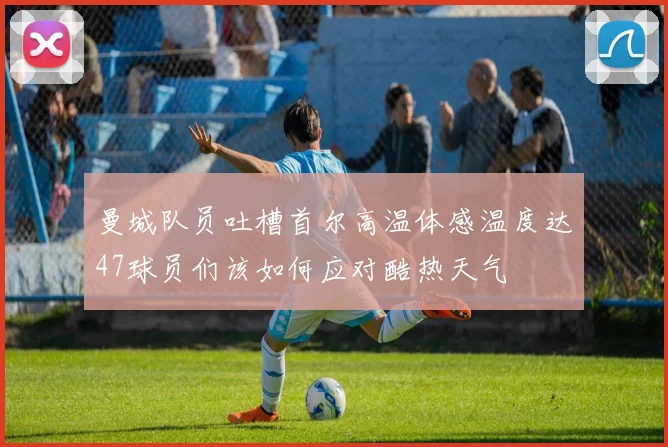 曼城队员吐槽首尔高温体感温度达47球员们该如何应对酷热天气