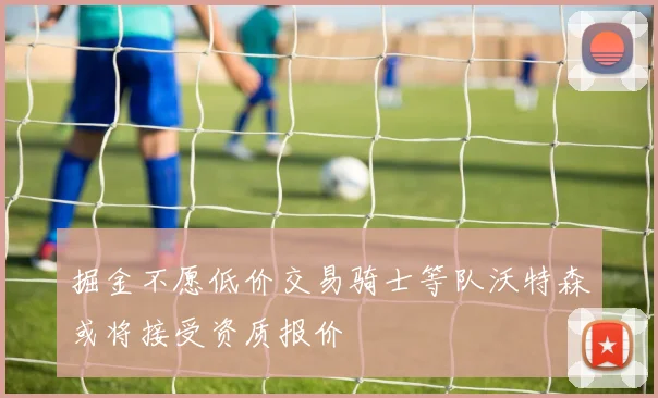 掘金不愿低价交易骑士等队沃特森或将接受资质报价
