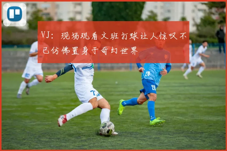 VJ：现场观看文班打球让人惊叹不已仿佛置身于奇幻世界