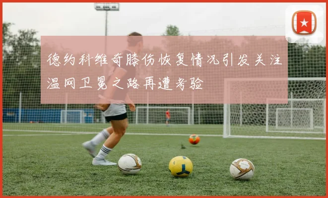 德约科维奇膝伤恢复情况引发关注温网卫冕之路再遭考验