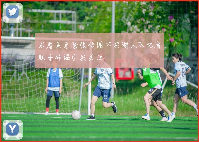 东詹关系紧张传闻不实湖人队记者联手辟谣引发关注