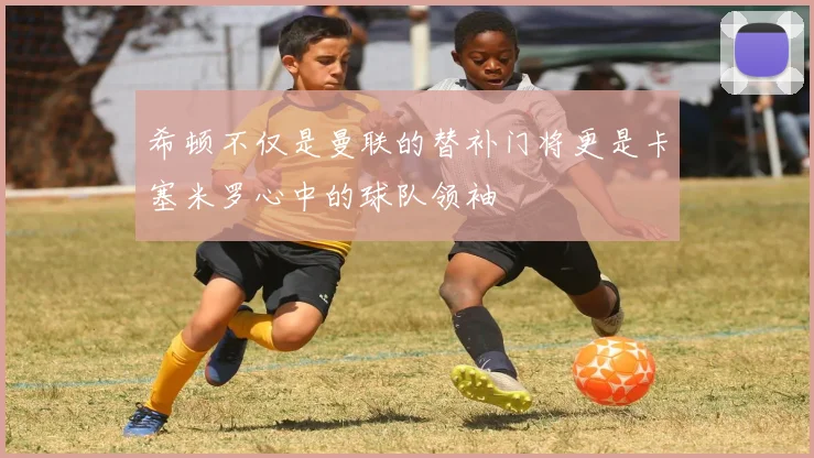 希顿不仅是曼联的替补门将更是卡塞米罗心中的球队领袖