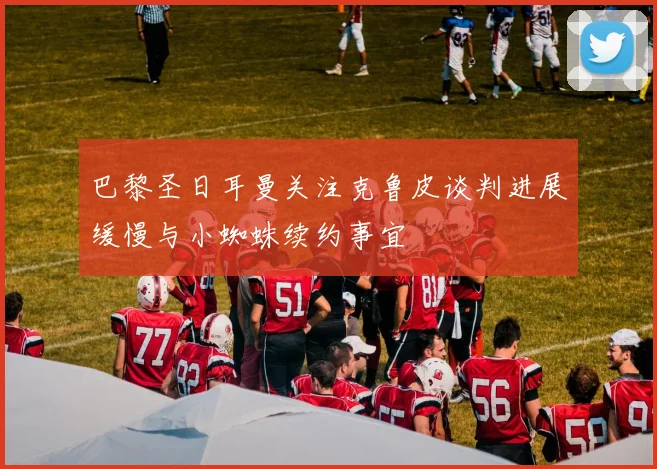 巴黎圣日耳曼关注克鲁皮谈判进展缓慢与小蜘蛛续约事宜