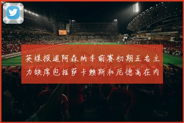 英媒报道阿森纳季前赛初期五名主力缺席包括萨卡赖斯和厄德高在内