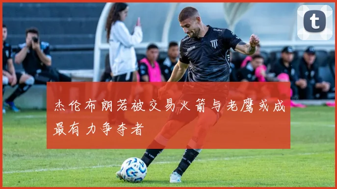 杰伦布朗若被交易火箭与老鹰或成最有力争夺者