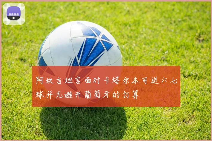 阿坎吉坦言面对卡塔尔本可进六七球并无避开葡萄牙的打算