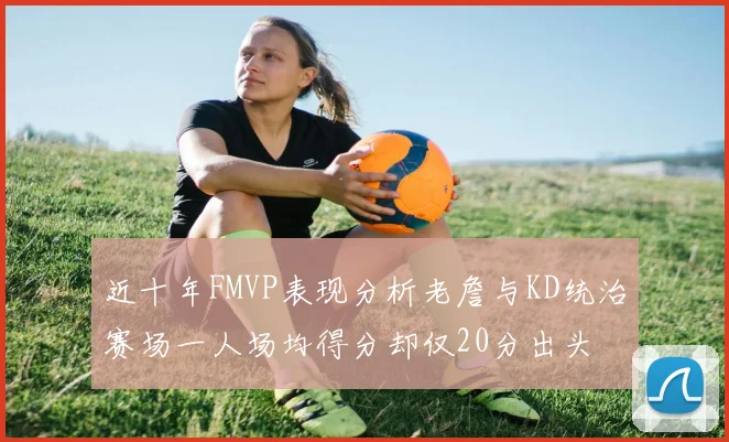 近十年FMVP表现分析老詹与KD统治赛场一人场均得分却仅20分出头