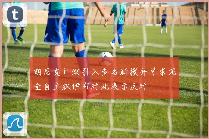 朗尼克计划引入多名新援并寻求完全自主权伊布对此表示反对