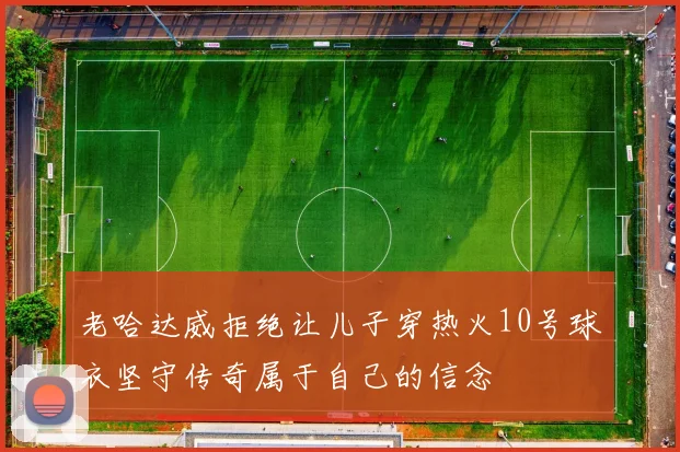 老哈达威拒绝让儿子穿热火10号球衣坚守传奇属于自己的信念