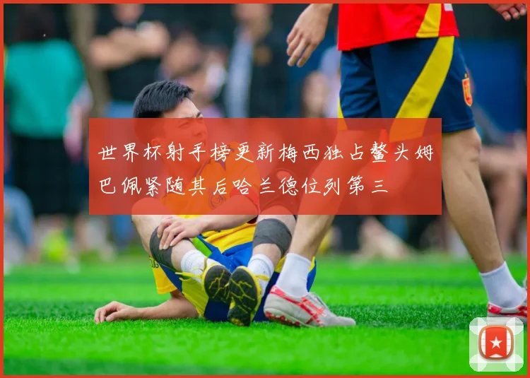 世界杯射手榜更新梅西独占鳌头姆巴佩紧随其后哈兰德位列第三