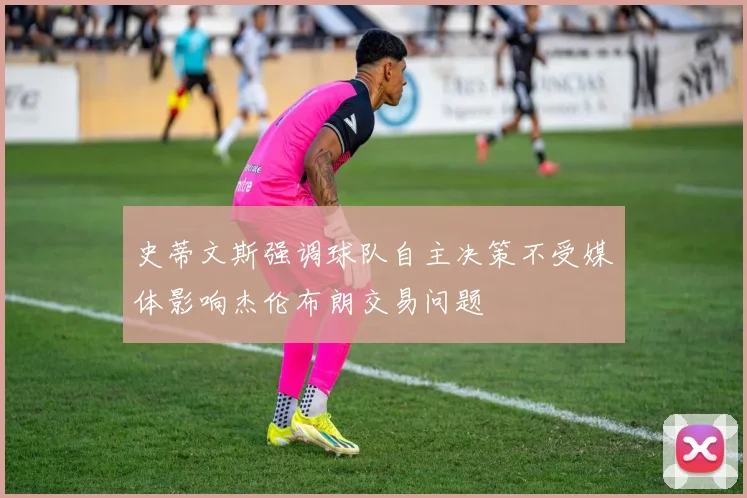 史蒂文斯强调球队自主决策不受媒体影响杰伦布朗交易问题