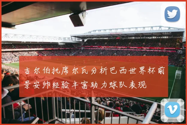 吉尔伯托席尔瓦分析巴西世界杯前景安帅经验丰富助力球队表现