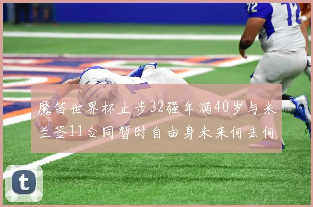 魔笛世界杯止步32强年满40岁与米兰签11合同暂时自由身未来何去何从