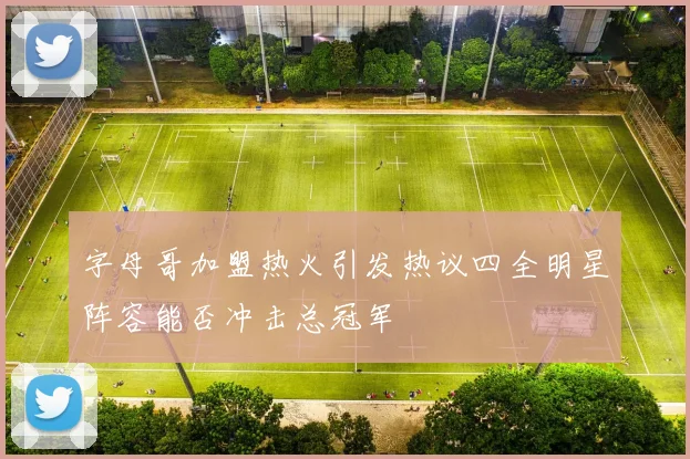 字母哥加盟热火引发热议四全明星阵容能否冲击总冠军