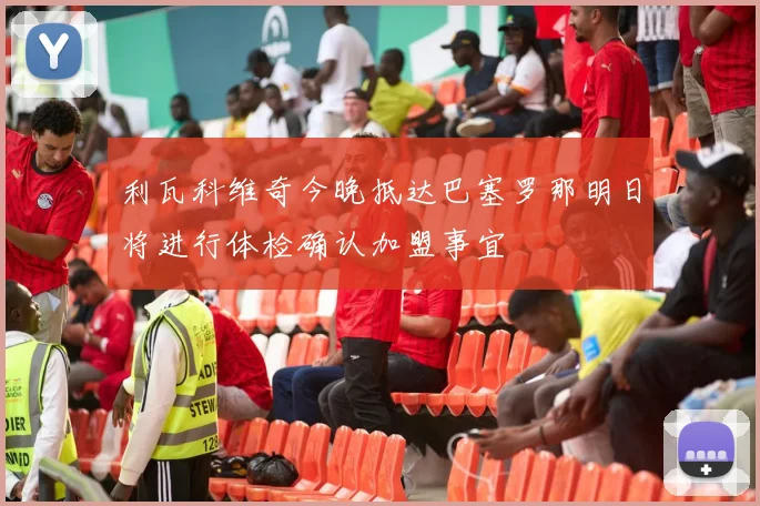 利瓦科维奇今晚抵达巴塞罗那明日将进行体检确认加盟事宜