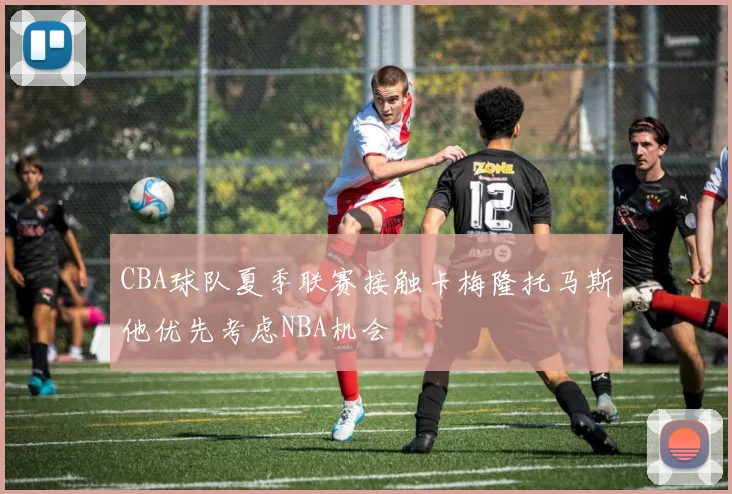 CBA球队夏季联赛接触卡梅隆托马斯他优先考虑NBA机会