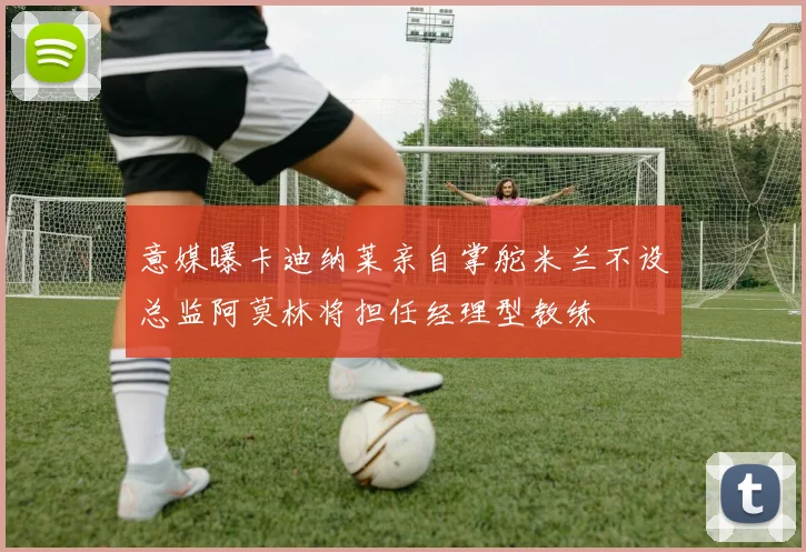 意媒曝卡迪纳莱亲自掌舵米兰不设总监阿莫林将担任经理型教练
