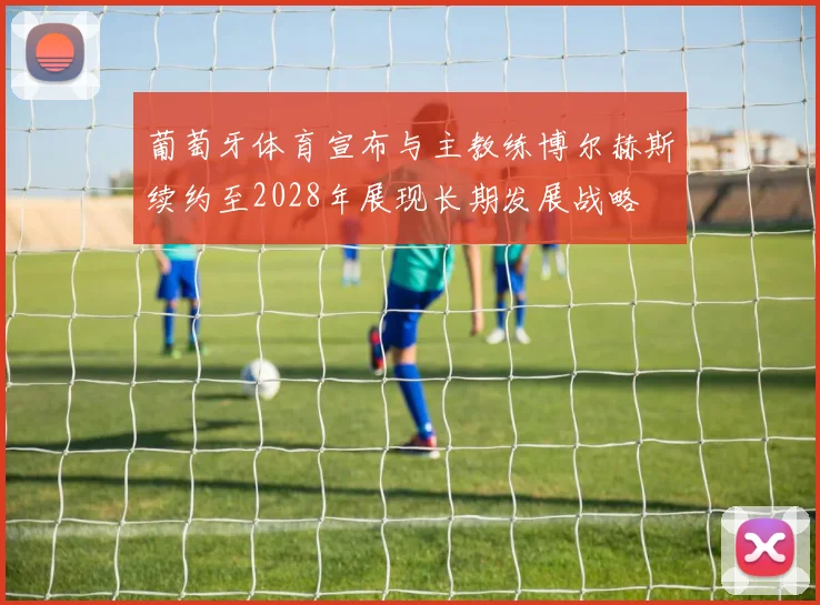 葡萄牙体育宣布与主教练博尔赫斯续约至2028年展现长期发展战略