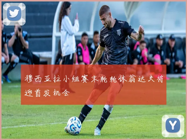 穆西亚拉小组赛末轮轮休翁达夫将迎首发机会