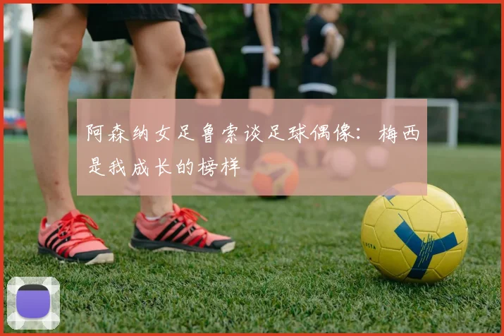 阿森纳女足鲁索谈足球偶像：梅西是我成长的榜样