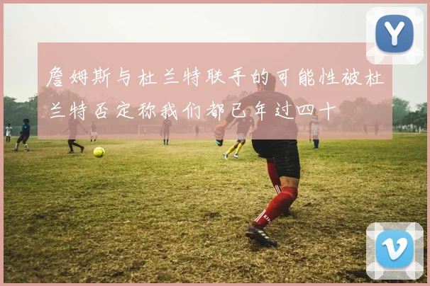 詹姆斯与杜兰特联手的可能性被杜兰特否定称我们都已年过四十