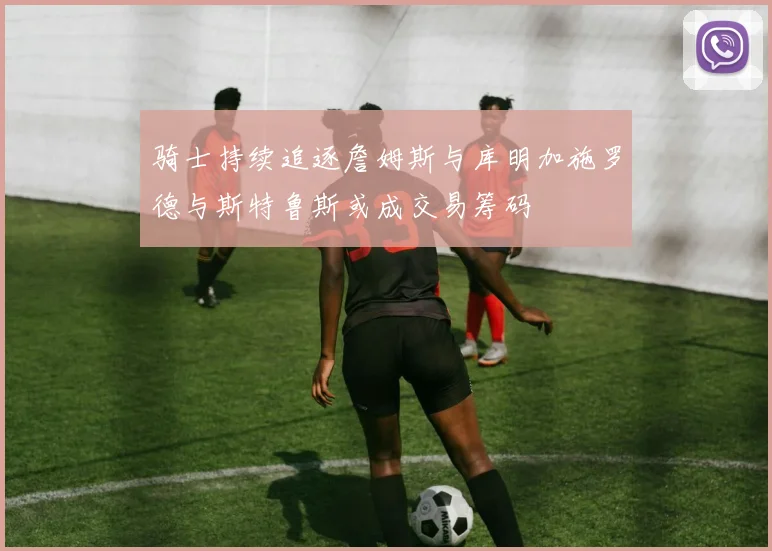 骑士持续追逐詹姆斯与库明加施罗德与斯特鲁斯或成交易筹码
