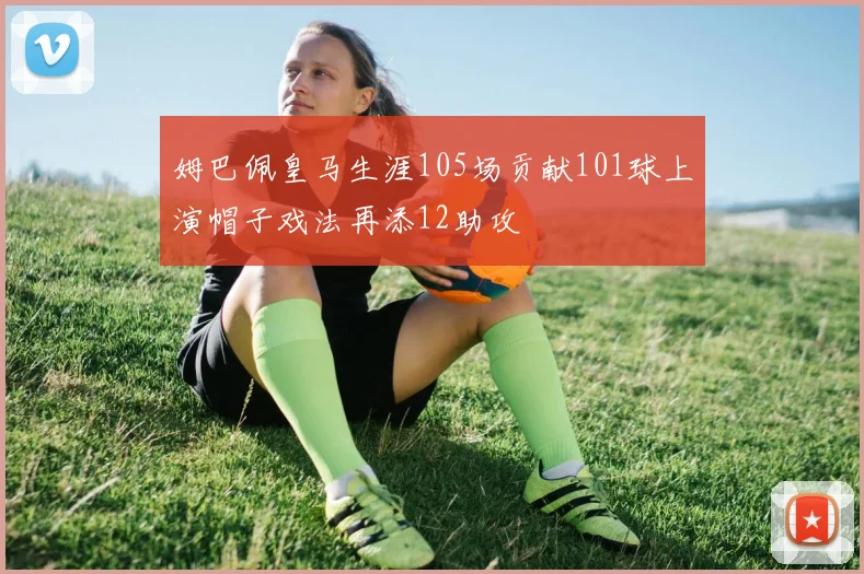 姆巴佩皇马生涯105场贡献101球上演帽子戏法再添12助攻