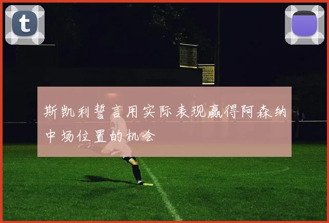 斯凯利誓言用实际表现赢得阿森纳中场位置的机会