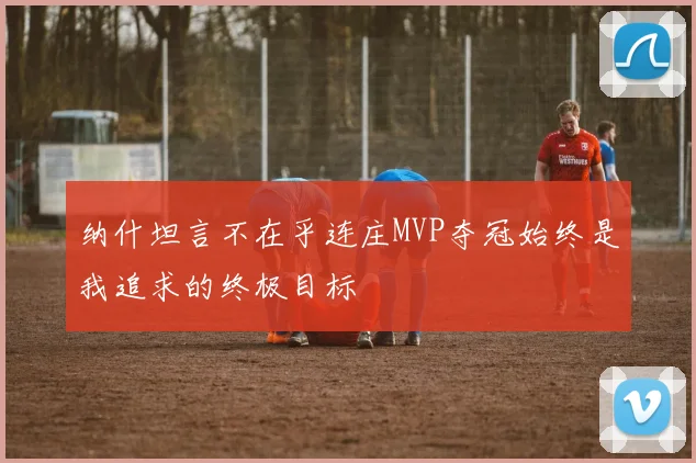 纳什坦言不在乎连庄MVP夺冠始终是我追求的终极目标