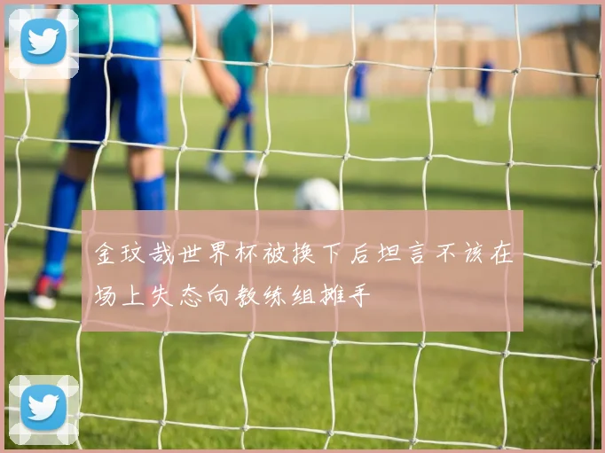 金玟哉世界杯被换下后坦言不该在场上失态向教练组摊手